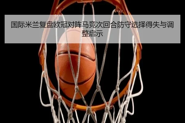 国际米兰复盘欧冠对阵马竞次回合防守选择得失与调整启示
