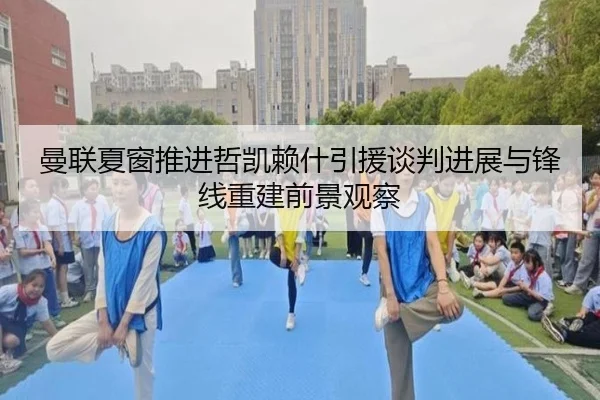 曼联夏窗推进哲凯赖什引援谈判进展与锋线重建前景观察