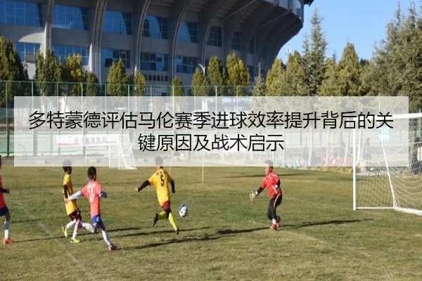 多特蒙德评估马伦赛季进球效率提升背后的关键原因及战术启示