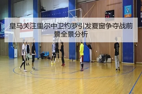 皇马关注里尔中卫约罗引发夏窗争夺战前景全景分析