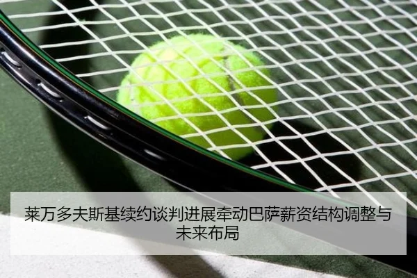 莱万多夫斯基续约谈判进展牵动巴萨薪资结构调整与未来布局（kaiyun）