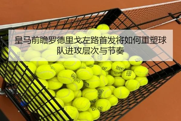 皇马前瞻罗德里戈左路首发将如何重塑球队进攻层次与节奏（kaiyun）