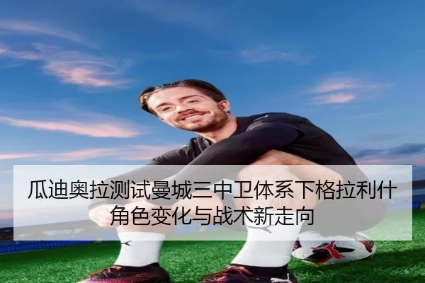 瓜迪奥拉测试曼城三中卫体系下格拉利什角色变化与战术新走向（kaiyun）