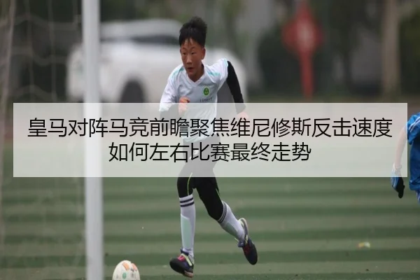 皇马对阵马竞前瞻聚焦维尼修斯反击速度如何左右比赛最终走势（kaiyun）