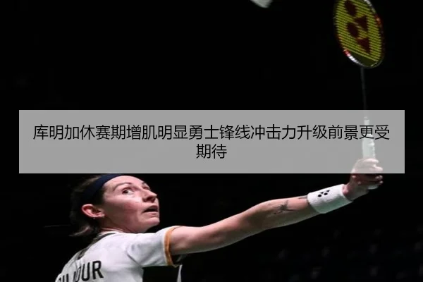 库明加休赛期增肌明显勇士锋线冲击力升级前景更受期待（kaiyun）